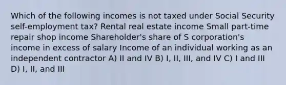 Which of the following incomes is not taxed under Social Security self-employment tax? Rental real estate income Small part-time repair shop income Shareholder's share of S corporation's income in excess of salary Income of an individual working as an independent contractor A) II and IV B) I, II, III, and IV C) I and III D) I, II, and III