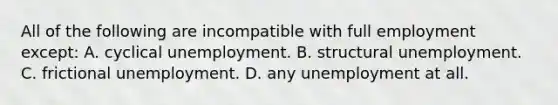 All of the following are incompatible with full employment except: A. cyclical unemployment. B. structural unemployment. C. frictional unemployment. D. any unemployment at all.