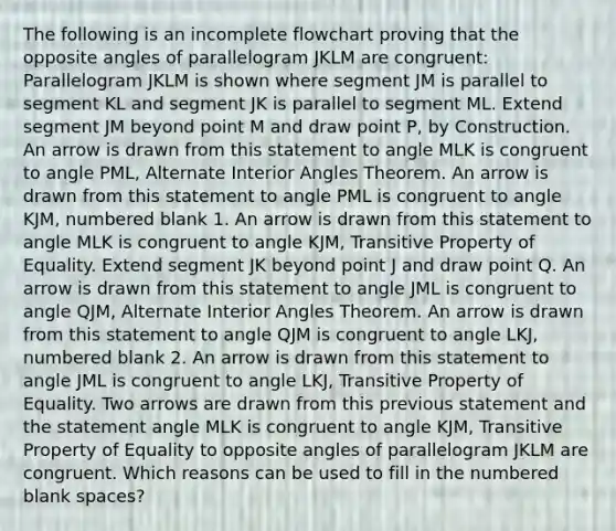 The following is an incomplete flowchart proving that the opposite angles of parallelogram JKLM are congruent: Parallelogram JKLM is shown where segment JM is parallel to segment KL and segment JK is parallel to segment ML. Extend segment JM beyond point M and draw point P, by Construction. An arrow is drawn from this statement to angle MLK is congruent to angle PML, Alternate Interior Angles Theorem. An arrow is drawn from this statement to angle PML is congruent to angle KJM, numbered blank 1. An arrow is drawn from this statement to angle MLK is congruent to angle KJM, Transitive Property of Equality. Extend segment JK beyond point J and draw point Q. An arrow is drawn from this statement to angle JML is congruent to angle QJM, Alternate Interior Angles Theorem. An arrow is drawn from this statement to angle QJM is congruent to angle LKJ, numbered blank 2. An arrow is drawn from this statement to angle JML is congruent to angle LKJ, Transitive Property of Equality. Two arrows are drawn from this previous statement and the statement angle MLK is congruent to angle KJM, Transitive Property of Equality to opposite angles of parallelogram JKLM are congruent. Which reasons can be used to fill in the numbered blank spaces?