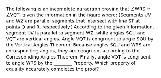 The following is an incomplete paragraph proving that ∠WRS ≅ ∠VQT, given the information in the figure where: (Segments UV and WZ are parallel segments that intersect with line ST at points Q and R, respectively.) According to the given information, segment UV is parallel to segment WZ, while angles SQU and VQT are vertical angles. Angle VQT is congruent to angle SQU by the Vertical Angles Theorem. Because angles SQU and WRS are corresponding angles, they are congruent according to the Corresponding Angles Theorem. Finally, angle VQT is congruent to angle WRS by the ________ Property. Which property of equality accurately completes the proof?