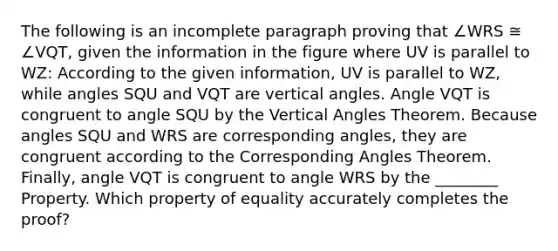 The following is an incomplete paragraph proving that ∠WRS ≅ ∠VQT, given the information in the figure where UV is parallel to WZ: According to the given information, UV is parallel to WZ, while angles SQU and VQT are vertical angles. Angle VQT is congruent to angle SQU by the Vertical Angles Theorem. Because angles SQU and WRS are corresponding angles, they are congruent according to the Corresponding Angles Theorem. Finally, angle VQT is congruent to angle WRS by the ________ Property. Which property of equality accurately completes the proof?