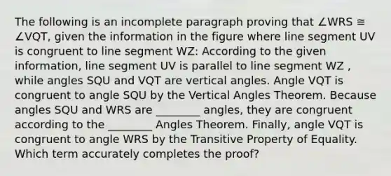 The following is an incomplete paragraph proving that ∠WRS ≅ ∠VQT, given the information in the figure where <a href='https://www.questionai.com/knowledge/kVbf0hn6a3-line-segment' class='anchor-knowledge'>line segment</a> UV is congruent to line segment WZ: According to the given information, line segment UV is parallel to line segment WZ , while angles SQU and VQT are <a href='https://www.questionai.com/knowledge/kEL1Rsq2rD-vertical-angles' class='anchor-knowledge'>vertical angles</a>. Angle VQT is congruent to angle SQU by the <a href='https://www.questionai.com/knowledge/kgwKqSfznk-vertical-angles-theorem' class='anchor-knowledge'>vertical angles theorem</a>. Because angles SQU and WRS are ________ angles, they are congruent according to the ________ Angles Theorem. Finally, angle VQT is congruent to angle WRS by the Transitive Property of Equality. Which term accurately completes the proof?