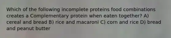 Which of the following incomplete proteins food combinations creates a Complementary protein when eaten together? A) cereal and bread B) rice and macaroni C) corn and rice D) bread and peanut butter