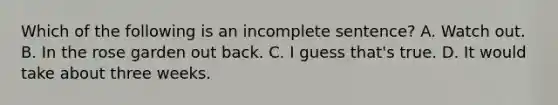 Which of the following is an incomplete sentence? A. Watch out. B. In the rose garden out back. C. I guess that's true. D. It would take about three weeks.