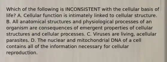 Which of the following is INCONSISTENT with the cellular basis of life? A. Cellular function is intimately linked to cellular structure. B. All anatomical structures and physiological processes of an organism are consequences of emergent properties of cellular structures and cellular processes. C. Viruses are living, acellular parasites. D. The nuclear and mitochondrial DNA of a cell contains all of the information necessary for cellular reproduction.