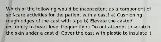 Which of the following would be inconsistent as a component of self-care activities for the patient with a cast? a) Cushioning rough edges of the cast with tape b) Elevate the casted extremity to heart level frequently c) Do not attempt to scratch the skin under a cast d) Cover the cast with plastic to insulate it