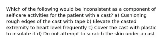 Which of the following would be inconsistent as a component of self-care activities for the patient with a cast? a) Cushioning rough edges of the cast with tape b) Elevate the casted extremity to heart level frequently c) Cover the cast with plastic to insulate it d) Do not attempt to scratch the skin under a cast