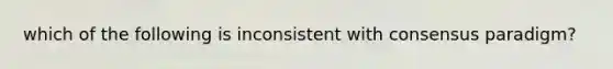 which of the following is inconsistent with consensus paradigm?