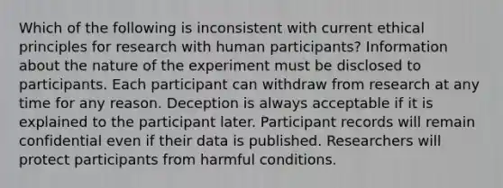 Which of the following is inconsistent with current ethical principles for research with human participants? Information about the nature of the experiment must be disclosed to participants. Each participant can withdraw from research at any time for any reason. Deception is always acceptable if it is explained to the participant later. Participant records will remain confidential even if their data is published. Researchers will protect participants from harmful conditions.