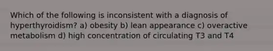 Which of the following is inconsistent with a diagnosis of hyperthyroidism? a) obesity b) lean appearance c) overactive metabolism d) high concentration of circulating T3 and T4