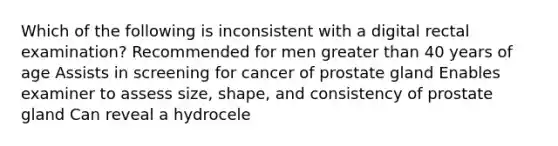 Which of the following is inconsistent with a digital rectal examination? Recommended for men greater than 40 years of age Assists in screening for cancer of prostate gland Enables examiner to assess size, shape, and consistency of prostate gland Can reveal a hydrocele