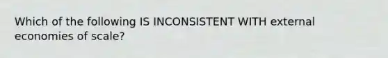 Which of the following IS INCONSISTENT WITH external economies of scale?