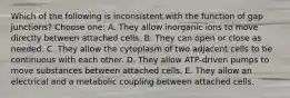 Which of the following is inconsistent with the function of gap junctions? Choose one: A. They allow inorganic ions to move directly between attached cells. B. They can open or close as needed. C. They allow the cytoplasm of two adjacent cells to be continuous with each other. D. They allow ATP-driven pumps to move substances between attached cells. E. They allow an electrical and a metabolic coupling between attached cells.