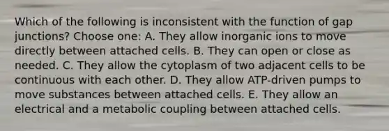 Which of the following is inconsistent with the function of gap junctions? Choose one: A. They allow inorganic ions to move directly between attached cells. B. They can open or close as needed. C. They allow the cytoplasm of two adjacent cells to be continuous with each other. D. They allow ATP-driven pumps to move substances between attached cells. E. They allow an electrical and a metabolic coupling between attached cells.