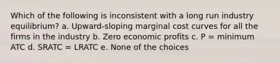 Which of the following is inconsistent with a long run industry equilibrium? a. Upward-sloping marginal cost curves for all the firms in the industry b. Zero economic profits c. P = minimum ATC d. SRATC = LRATC e. None of the choices