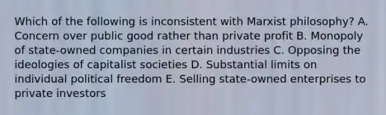 Which of the following is inconsistent with Marxist philosophy? A. Concern over public good rather than private profit B. Monopoly of state-owned companies in certain industries C. Opposing the ideologies of capitalist societies D. Substantial limits on individual political freedom E. Selling state-owned enterprises to private investors