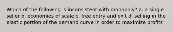 Which of the following is inconsistent with monopoly? a. a single seller b. economies of scale c. free entry and exit d. selling in the elastic portion of the demand curve in order to maximize profits