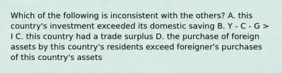 Which of the following is inconsistent with the others? A. this country's investment exceeded its domestic saving B. Y - C - G > I C. this country had a trade surplus D. the purchase of foreign assets by this country's residents exceed foreigner's purchases of this country's assets