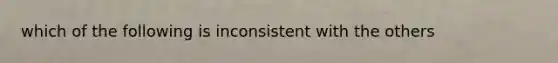 which of the following is inconsistent with the others