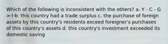 Which of the following is inconsistent with the others? a. Y - C - G > I b. this country had a trade surplus c. the purchase of foreign assets by this country's residents exceed foreigner's purchases of this country's assets d. this country's investment exceeded its domestic saving