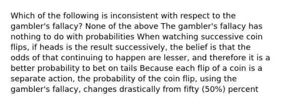 Which of the following is inconsistent with respect to the gambler's fallacy? None of the above The gambler's fallacy has nothing to do with probabilities When watching successive coin flips, if heads is the result successively, the belief is that the odds of that continuing to happen are lesser, and therefore it is a better probability to bet on tails Because each flip of a coin is a separate action, the probability of the coin flip, using the gambler's fallacy, changes drastically from fifty (50%) percent