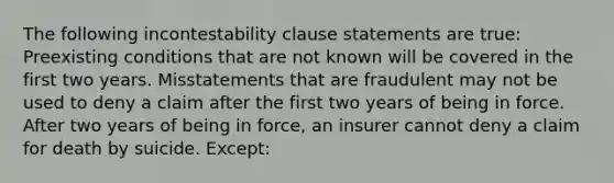 The following incontestability clause statements are true: Preexisting conditions that are not known will be covered in the first two years. Misstatements that are fraudulent may not be used to deny a claim after the first two years of being in force. After two years of being in force, an insurer cannot deny a claim for death by suicide. Except: