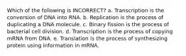 Which of the following is INCORRECT? a. Transcription is the conversion of DNA into RNA. b. Replication is the process of duplicating a DNA molecule. c. Binary fission is the process of bacterial cell division. d. Transcription is the process of copying mRNA from DNA. e. Translation is the process of synthesizing protein using information in mRNA.