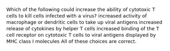 Which of the following could increase the ability of cytotoxic T cells to kill cells infected with a virus? increased activity of macrophage or dendritic cells to take up viral antigens increased release of cytokines by helper T cells increased binding of the T cell receptor on cytotoxic T cells to viral antigens displayed by MHC class I molecules All of these choices are correct.