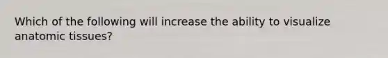 Which of the following will increase the ability to visualize anatomic tissues?