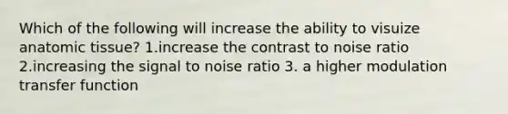 Which of the following will increase the ability to visuize anatomic tissue? 1.increase the contrast to noise ratio 2.increasing the signal to noise ratio 3. a higher modulation transfer function