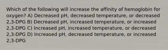 Which of the following will increase the affinity of hemoglobin for oxygen? A) Decreased pH, decreased temperature, or decreased 2,3-DPG B) Decreased pH, increased temperature, or increased 2,3-DPG C) Increased pH, increased temperature, or decreased 2,3-DPG D) Increased pH, decreased temperature, or increased 2,3-DPG