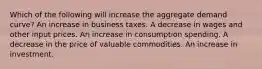 Which of the following will increase the aggregate demand curve? An increase in business taxes. A decrease in wages and other input prices. An increase in consumption spending. A decrease in the price of valuable commodities. An increase in investment.