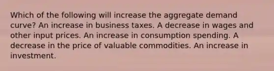 Which of the following will increase the aggregate demand curve? An increase in business taxes. A decrease in wages and other input prices. An increase in consumption spending. A decrease in the price of valuable commodities. An increase in investment.