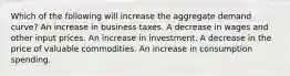 Which of the following will increase the aggregate demand curve? An increase in business taxes. A decrease in wages and other input prices. An increase in investment. A decrease in the price of valuable commodities. An increase in consumption spending.