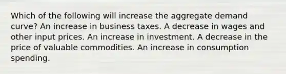 Which of the following will increase the aggregate demand curve? An increase in business taxes. A decrease in wages and other input prices. An increase in investment. A decrease in the price of valuable commodities. An increase in consumption spending.