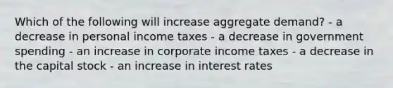 Which of the following will increase aggregate demand? - a decrease in personal income taxes - a decrease in government spending - an increase in corporate income taxes - a decrease in the capital stock - an increase in interest rates