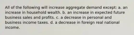 All of the following will increase aggregate demand except: a. an increase in household wealth. b. an increase in expected future business sales and profits. c. a decrease in personal and business income taxes. d. a decrease in foreign real national income.