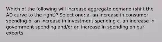 Which of the following will increase aggregate demand (shift the AD curve to the right)? Select one: a. an increase in consumer spending b. an increase in investment spending c. an increase in government spending and/or an increase in spending on our exports