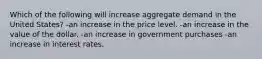 Which of the following will increase aggregate demand in the United States? -an increase in the price level. -an increase in the value of the dollar. -an increase in government purchases -an increase in interest rates.