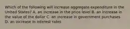 Which of the following will increase aggregate expenditure in the United​ States? A. an increase in the price level B. an increase in the value of the dollar C. an increase in government purchases D. an increase in interest rates