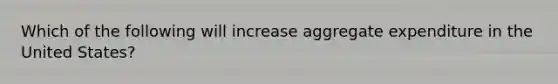 Which of the following will increase aggregate expenditure in the United States?