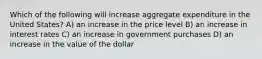 Which of the following will increase aggregate expenditure in the United States? A) an increase in the price level B) an increase in interest rates C) an increase in government purchases D) an increase in the value of the dollar