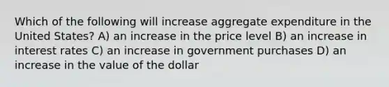 Which of the following will increase aggregate expenditure in the United States? A) an increase in the price level B) an increase in interest rates C) an increase in government purchases D) an increase in the value of the dollar