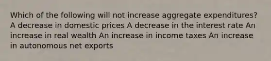 Which of the following will not increase aggregate expenditures? A decrease in domestic prices A decrease in the interest rate An increase in real wealth An increase in income taxes An increase in autonomous net exports