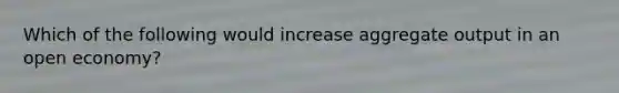 Which of the following would increase aggregate output in an open economy?