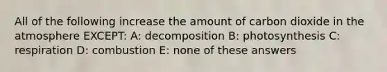 All of the following increase the amount of carbon dioxide in the atmosphere EXCEPT: A: decomposition B: photosynthesis C: respiration D: combustion E: none of these answers