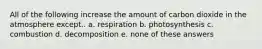 All of the following increase the amount of carbon dioxide in the atmosphere except.. a. respiration b. photosynthesis c. combustion d. decomposition e. none of these answers
