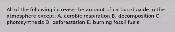 All of the following increase the amount of carbon dioxide in the atmosphere except: A. aerobic respiration B. decomposition C. photosynthesis D. deforestation E. burning fossil fuels