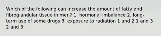 Which of the following can increase the amount of fatty and fibroglandular tissue in men? 1. hormonal imbalance 2. long-term use of some drugs 3. exposure to radiation 1 and 2 1 and 3 2 and 3