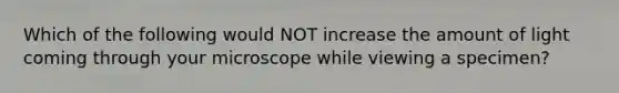 Which of the following would NOT increase the amount of light coming through your microscope while viewing a specimen?